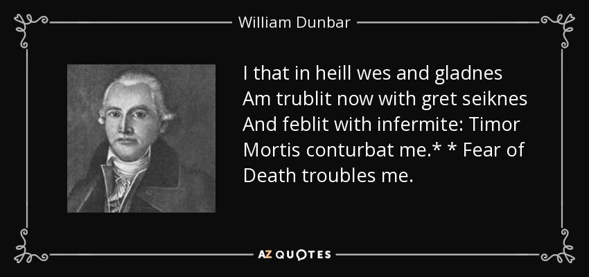 I that in heill wes and gladnes Am trublit now with gret seiknes And feblit with infermite: Timor Mortis conturbat me.* * Fear of Death troubles me. - William Dunbar