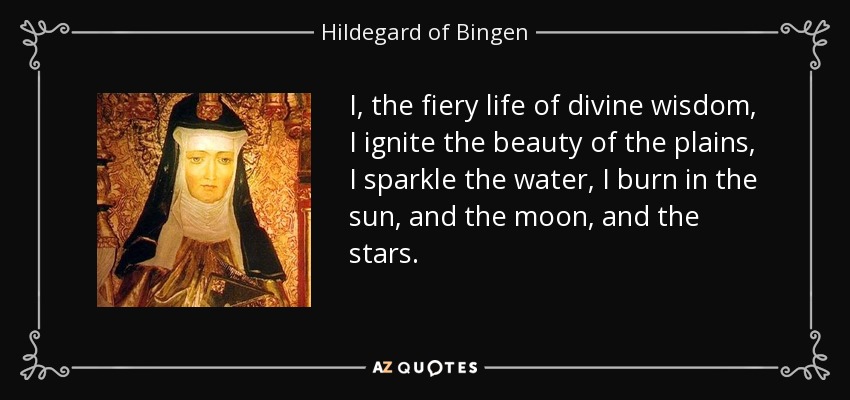 I, the fiery life of divine wisdom, I ignite the beauty of the plains, I sparkle the water, I burn in the sun, and the moon, and the stars. - Hildegard of Bingen