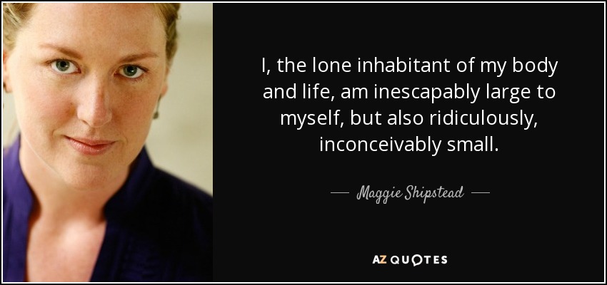 I, the lone inhabitant of my body and life, am inescapably large to myself, but also ridiculously, inconceivably small. - Maggie Shipstead