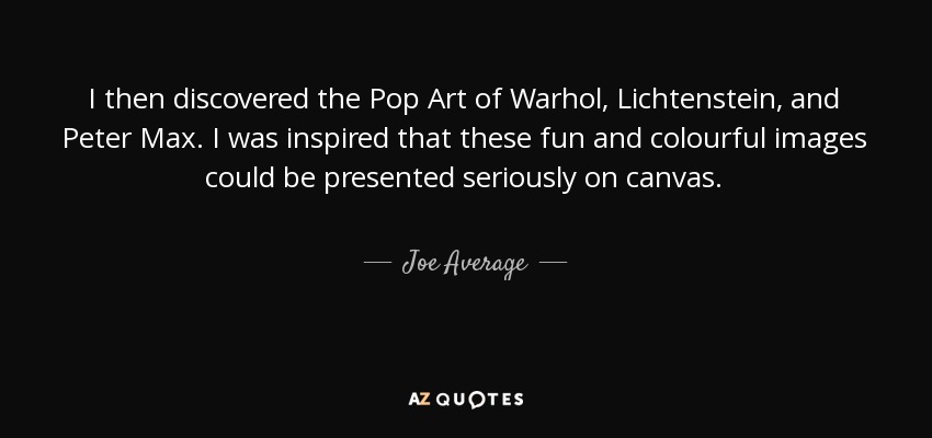 I then discovered the Pop Art of Warhol, Lichtenstein, and Peter Max. I was inspired that these fun and colourful images could be presented seriously on canvas. - Joe Average