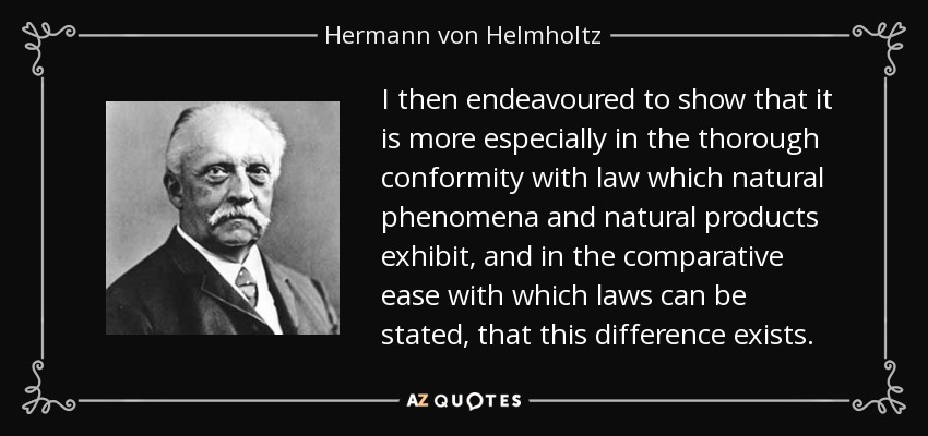 I then endeavoured to show that it is more especially in the thorough conformity with law which natural phenomena and natural products exhibit, and in the comparative ease with which laws can be stated, that this difference exists. - Hermann von Helmholtz