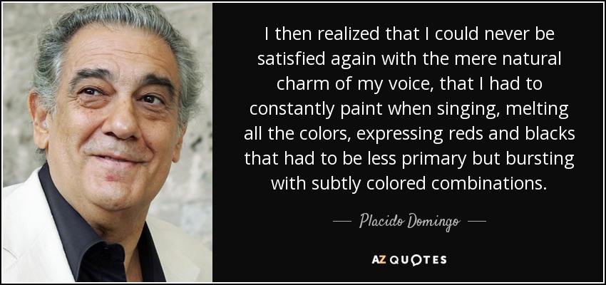 I then realized that I could never be satisfied again with the mere natural charm of my voice, that I had to constantly paint when singing, melting all the colors, expressing reds and blacks that had to be less primary but bursting with subtly colored combinations. - Placido Domingo