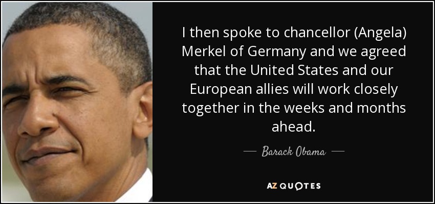 I then spoke to chancellor (Angela) Merkel of Germany and we agreed that the United States and our European allies will work closely together in the weeks and months ahead. - Barack Obama