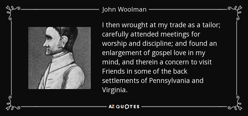 I then wrought at my trade as a tailor; carefully attended meetings for worship and discipline; and found an enlargement of gospel love in my mind, and therein a concern to visit Friends in some of the back settlements of Pennsylvania and Virginia. - John Woolman