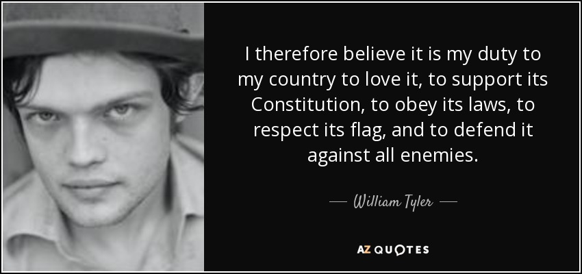 I therefore believe it is my duty to my country to love it, to support its Constitution, to obey its laws, to respect its flag, and to defend it against all enemies. - William Tyler