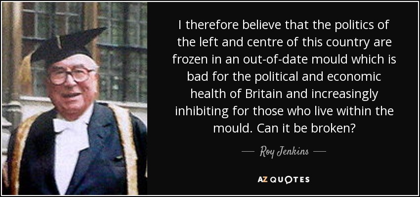 I therefore believe that the politics of the left and centre of this country are frozen in an out-of-date mould which is bad for the political and economic health of Britain and increasingly inhibiting for those who live within the mould. Can it be broken? - Roy Jenkins