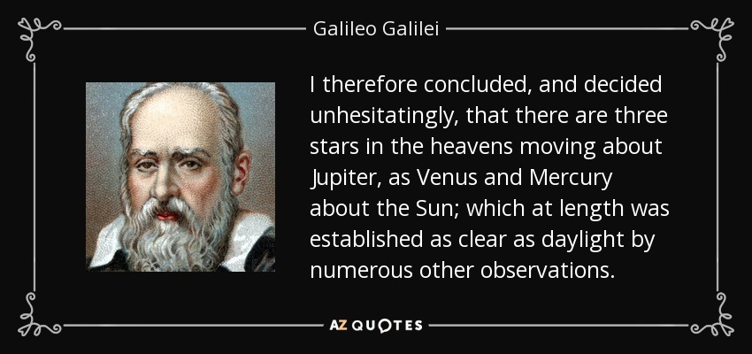 I therefore concluded, and decided unhesitatingly, that there are three stars in the heavens moving about Jupiter, as Venus and Mercury about the Sun; which at length was established as clear as daylight by numerous other observations. - Galileo Galilei