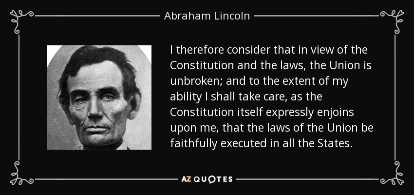 I therefore consider that in view of the Constitution and the laws, the Union is unbroken; and to the extent of my ability I shall take care, as the Constitution itself expressly enjoins upon me, that the laws of the Union be faithfully executed in all the States. - Abraham Lincoln