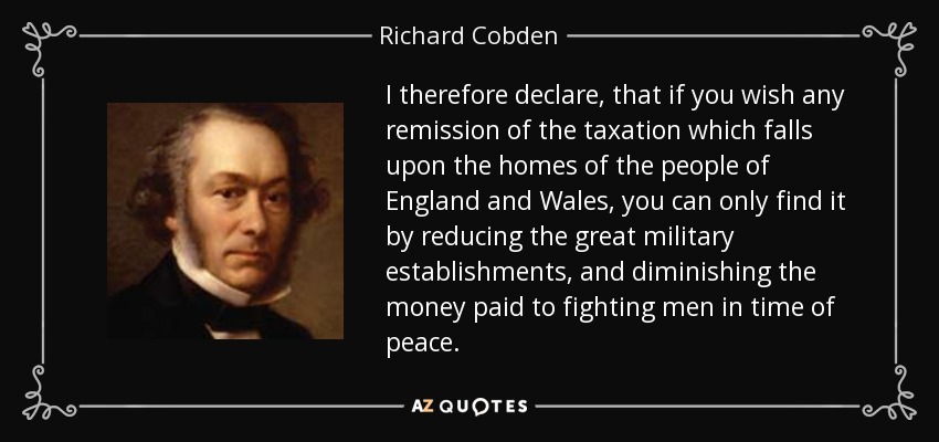 I therefore declare, that if you wish any remission of the taxation which falls upon the homes of the people of England and Wales, you can only find it by reducing the great military establishments, and diminishing the money paid to fighting men in time of peace. - Richard Cobden