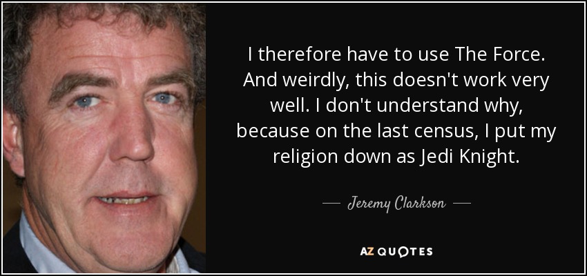 I therefore have to use The Force. And weirdly, this doesn't work very well. I don't understand why, because on the last census, I put my religion down as Jedi Knight. - Jeremy Clarkson