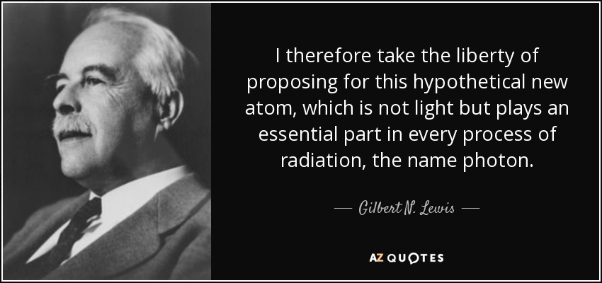 I therefore take the liberty of proposing for this hypothetical new atom, which is not light but plays an essential part in every process of radiation, the name photon. - Gilbert N. Lewis