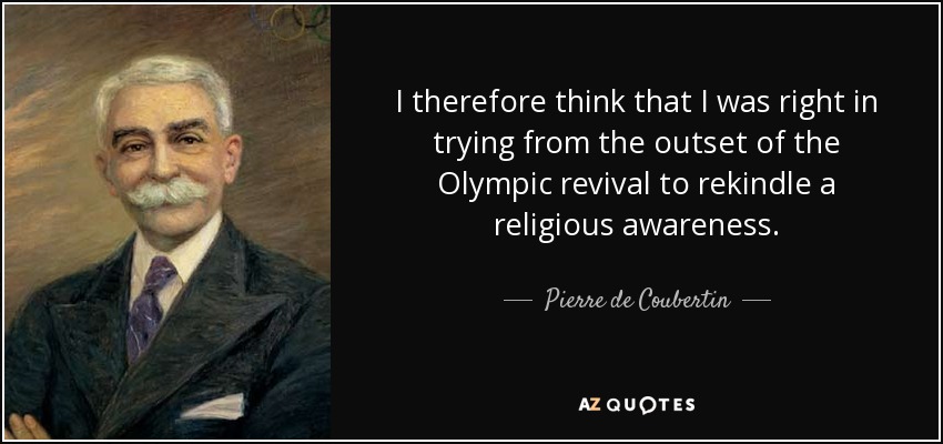 I therefore think that I was right in trying from the outset of the Olympic revival to rekindle a religious awareness. - Pierre de Coubertin