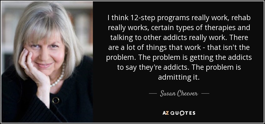 I think 12-step programs really work, rehab really works, certain types of therapies and talking to other addicts really work. There are a lot of things that work - that isn't the problem. The problem is getting the addicts to say they're addicts. The problem is admitting it. - Susan Cheever