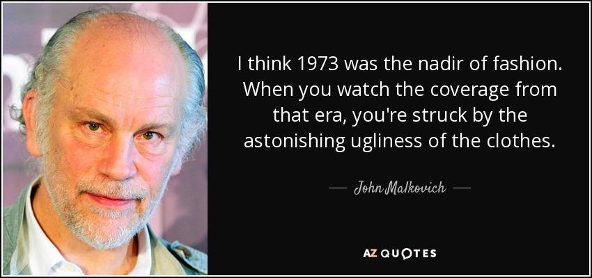 I think 1973 was the nadir of fashion. When you watch the coverage from that era, you're struck by the astonishing ugliness of the clothes. - John Malkovich