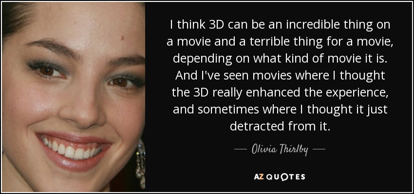 I think 3D can be an incredible thing on a movie and a terrible thing for a movie, depending on what kind of movie it is. And I've seen movies where I thought the 3D really enhanced the experience, and sometimes where I thought it just detracted from it. - Olivia Thirlby