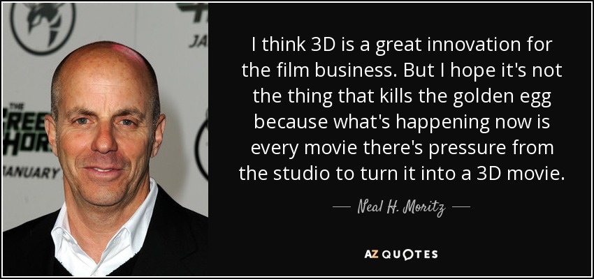 I think 3D is a great innovation for the film business. But I hope it's not the thing that kills the golden egg because what's happening now is every movie there's pressure from the studio to turn it into a 3D movie. - Neal H. Moritz