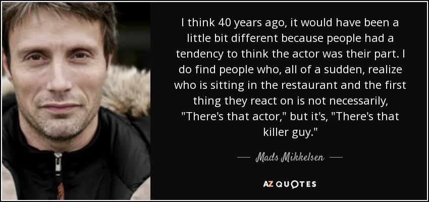 I think 40 years ago, it would have been a little bit different because people had a tendency to think the actor was their part. I do find people who, all of a sudden, realize who is sitting in the restaurant and the first thing they react on is not necessarily, 