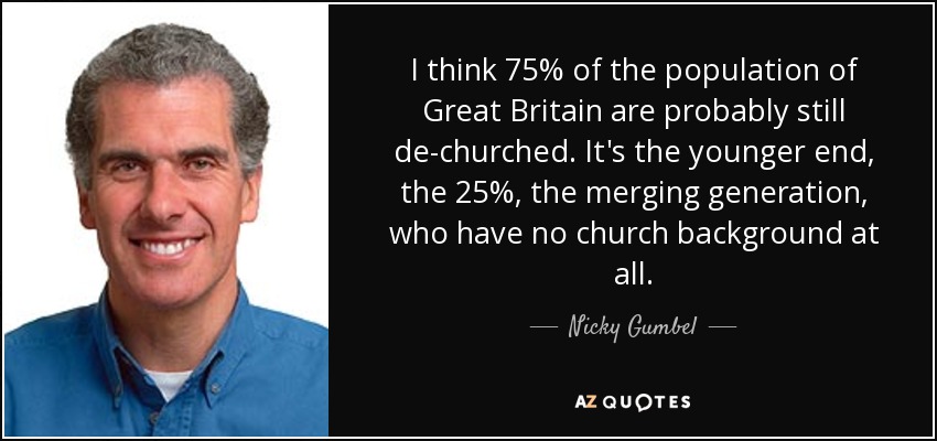 I think 75% of the population of Great Britain are probably still de-churched. It's the younger end, the 25%, the merging generation, who have no church background at all. - Nicky Gumbel