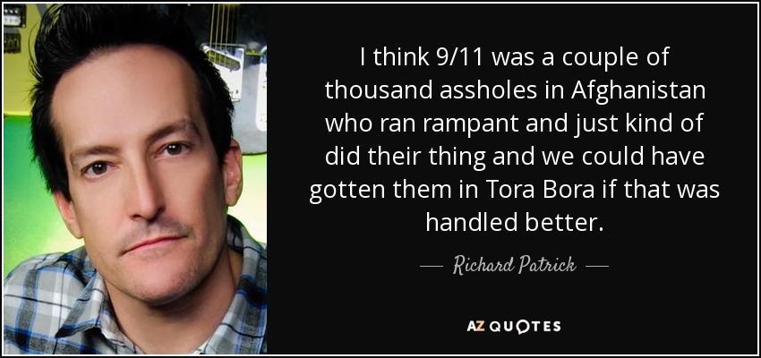 I think 9/11 was a couple of thousand assholes in Afghanistan who ran rampant and just kind of did their thing and we could have gotten them in Tora Bora if that was handled better. - Richard Patrick