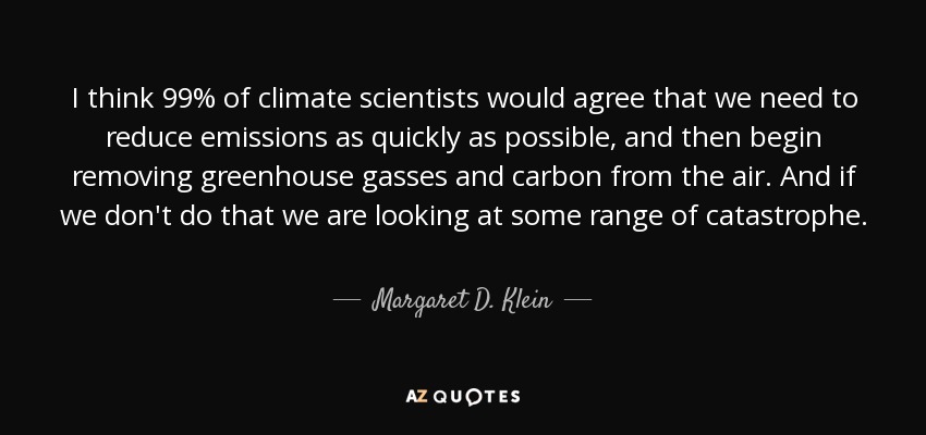 I think 99% of climate scientists would agree that we need to reduce emissions as quickly as possible, and then begin removing greenhouse gasses and carbon from the air. And if we don't do that we are looking at some range of catastrophe. - Margaret D. Klein