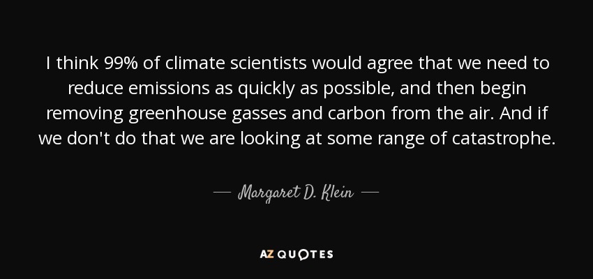 I think 99% of climate scientists would agree that we need to reduce emissions as quickly as possible, and then begin removing greenhouse gasses and carbon from the air. And if we don't do that we are looking at some range of catastrophe. - Margaret D. Klein