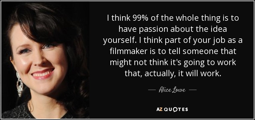 I think 99% of the whole thing is to have passion about the idea yourself. I think part of your job as a filmmaker is to tell someone that might not think it's going to work that, actually, it will work. - Alice Lowe