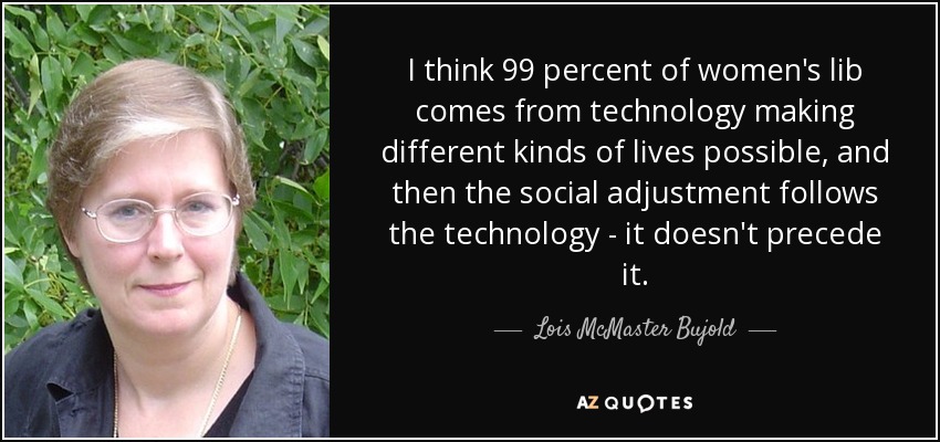 I think 99 percent of women's lib comes from technology making different kinds of lives possible, and then the social adjustment follows the technology - it doesn't precede it. - Lois McMaster Bujold