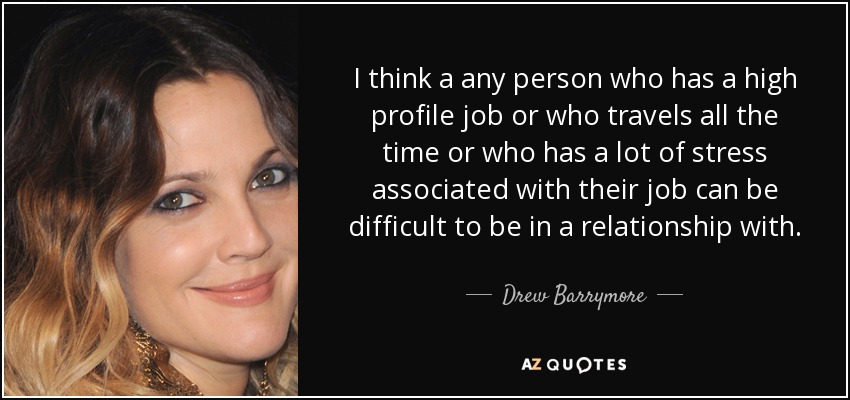 I think a any person who has a high profile job or who travels all the time or who has a lot of stress associated with their job can be difficult to be in a relationship with. - Drew Barrymore