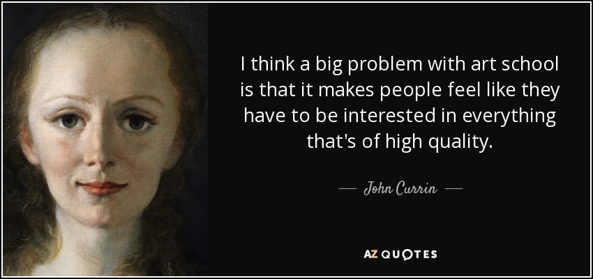 I think a big problem with art school is that it makes people feel like they have to be interested in everything that's of high quality. - John Currin