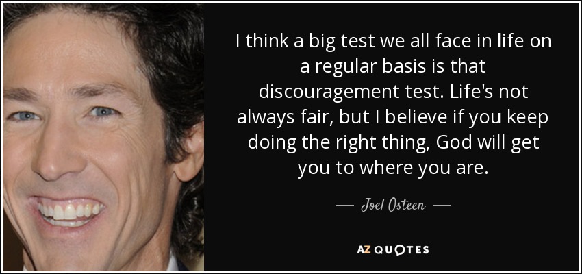 I think a big test we all face in life on a regular basis is that discouragement test. Life's not always fair, but I believe if you keep doing the right thing, God will get you to where you are. - Joel Osteen