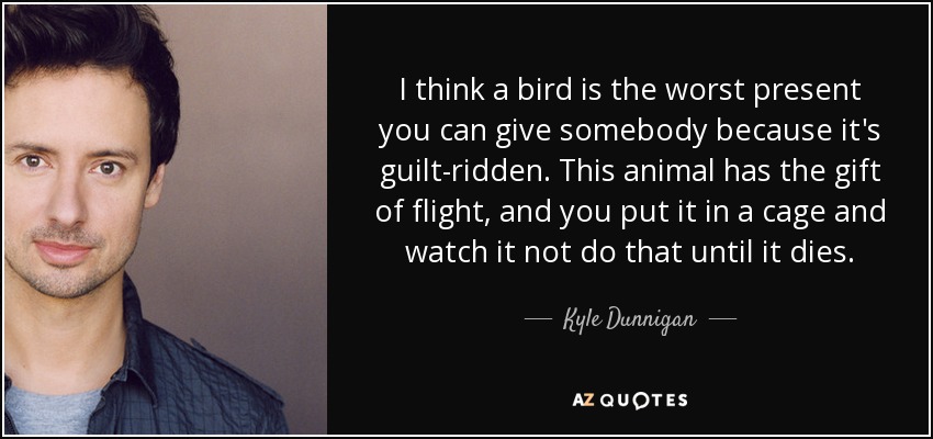 I think a bird is the worst present you can give somebody because it's guilt-ridden. This animal has the gift of flight, and you put it in a cage and watch it not do that until it dies. - Kyle Dunnigan