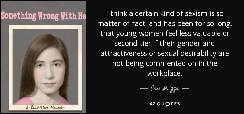 I think a certain kind of sexism is so matter-of-fact, and has been for so long, that young women feel less valuable or second-tier if their gender and attractiveness or sexual desirability are not being commented on in the workplace. - Cris Mazza