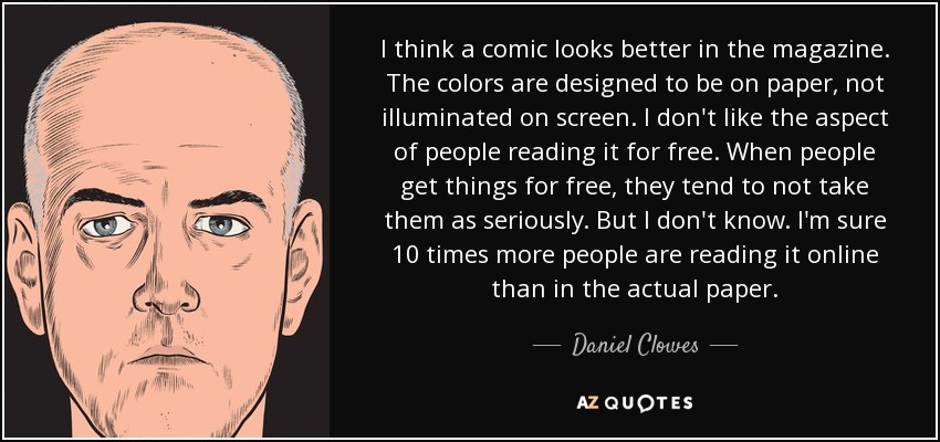 I think a comic looks better in the magazine. The colors are designed to be on paper, not illuminated on screen. I don't like the aspect of people reading it for free. When people get things for free, they tend to not take them as seriously. But I don't know. I'm sure 10 times more people are reading it online than in the actual paper. - Daniel Clowes