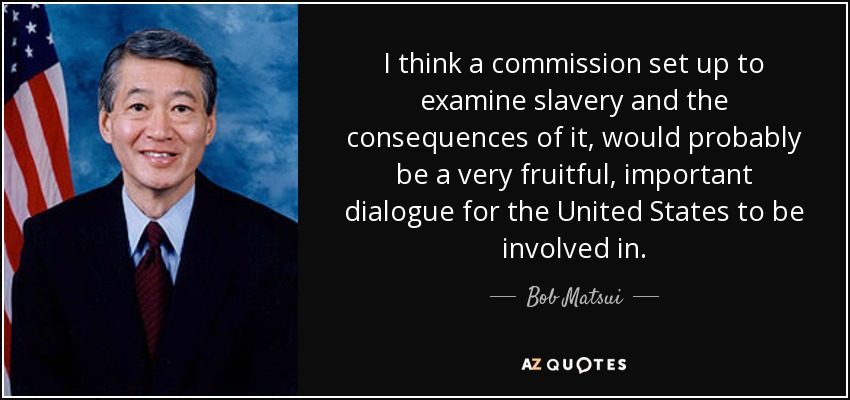 I think a commission set up to examine slavery and the consequences of it, would probably be a very fruitful, important dialogue for the United States to be involved in. - Bob Matsui