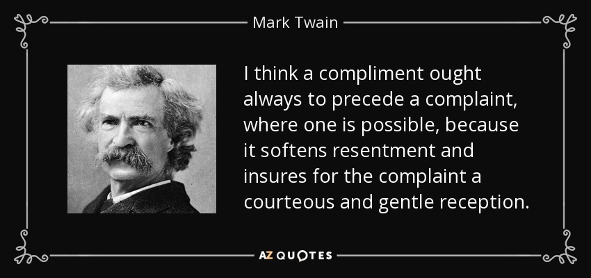 I think a compliment ought always to precede a complaint, where one is possible, because it softens resentment and insures for the complaint a courteous and gentle reception. - Mark Twain