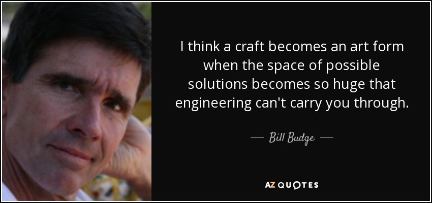 I think a craft becomes an art form when the space of possible solutions becomes so huge that engineering can't carry you through. - Bill Budge