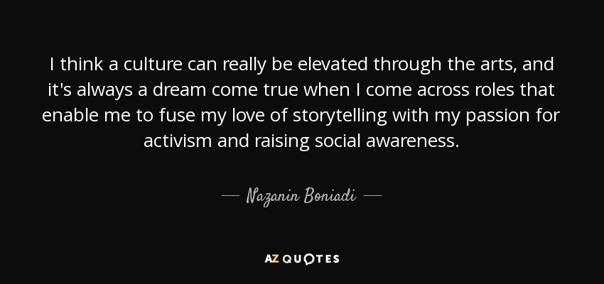 I think a culture can really be elevated through the arts, and it's always a dream come true when I come across roles that enable me to fuse my love of storytelling with my passion for activism and raising social awareness. - Nazanin Boniadi