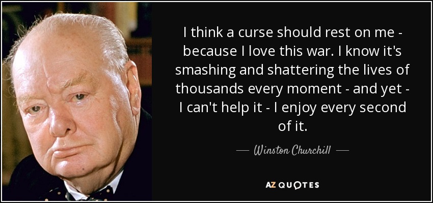I think a curse should rest on me - because I love this war. I know it's smashing and shattering the lives of thousands every moment - and yet - I can't help it - I enjoy every second of it. - Winston Churchill