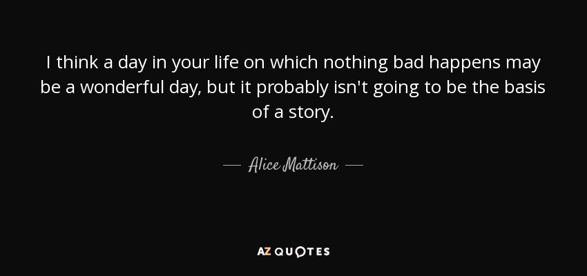 I think a day in your life on which nothing bad happens may be a wonderful day, but it probably isn't going to be the basis of a story. - Alice Mattison