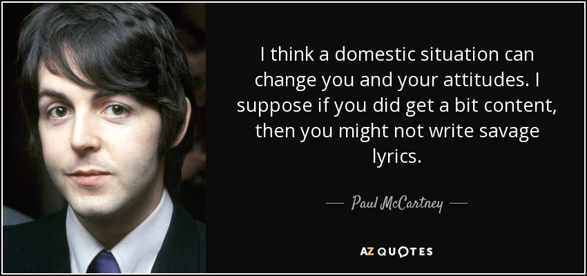 I think a domestic situation can change you and your attitudes. I suppose if you did get a bit content, then you might not write savage lyrics. - Paul McCartney