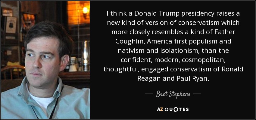 I think a Donald Trump presidency raises a new kind of version of conservatism which more closely resembles a kind of Father Coughlin, America first populism and nativism and isolationism, than the confident, modern, cosmopolitan, thoughtful, engaged conservatism of Ronald Reagan and Paul Ryan. - Bret Stephens