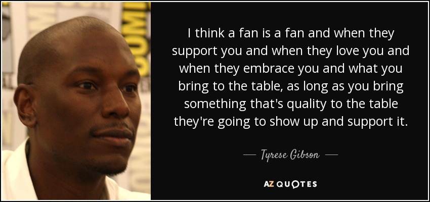 I think a fan is a fan and when they support you and when they love you and when they embrace you and what you bring to the table, as long as you bring something that's quality to the table they're going to show up and support it. - Tyrese Gibson