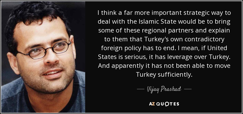 I think a far more important strategic way to deal with the Islamic State would be to bring some of these regional partners and explain to them that Turkey's own contradictory foreign policy has to end. I mean, if United States is serious, it has leverage over Turkey. And apparently it has not been able to move Turkey sufficiently. - Vijay Prashad