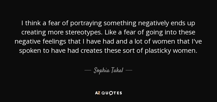 I think a fear of portraying something negatively ends up creating more stereotypes. Like a fear of going into these negative feelings that I have had and a lot of women that I've spoken to have had creates these sort of plasticky women. - Sophia Takal