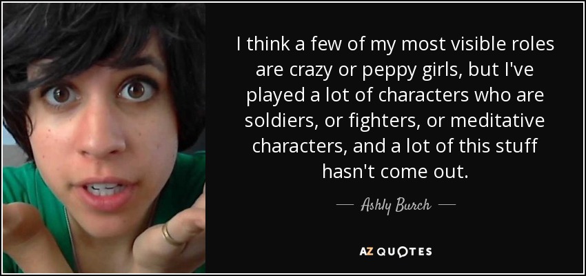 I think a few of my most visible roles are crazy or peppy girls, but I've played a lot of characters who are soldiers, or fighters, or meditative characters, and a lot of this stuff hasn't come out. - Ashly Burch