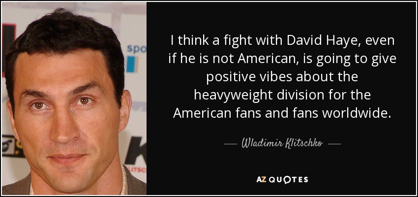 I think a fight with David Haye, even if he is not American, is going to give positive vibes about the heavyweight division for the American fans and fans worldwide. - Wladimir Klitschko