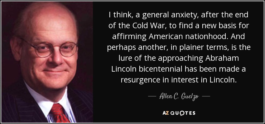 I think, a general anxiety, after the end of the Cold War, to find a new basis for affirming American nationhood. And perhaps another, in plainer terms, is the lure of the approaching Abraham Lincoln bicentennial has been made a resurgence in interest in Lincoln. - Allen C. Guelzo