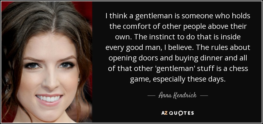 I think a gentleman is someone who holds the comfort of other people above their own. The instinct to do that is inside every good man, I believe. The rules about opening doors and buying dinner and all of that other 'gentleman' stuff is a chess game, especially these days. - Anna Kendrick