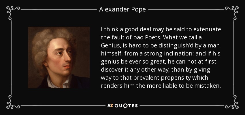 I think a good deal may be said to extenuate the fault of bad Poets. What we call a Genius, is hard to be distinguish'd by a man himself, from a strong inclination: and if his genius be ever so great, he can not at first discover it any other way, than by giving way to that prevalent propensity which renders him the more liable to be mistaken. - Alexander Pope