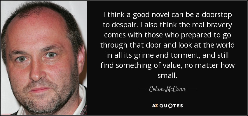 I think a good novel can be a doorstop to despair. I also think the real bravery comes with those who prepared to go through that door and look at the world in all its grime and torment, and still find something of value, no matter how small. - Colum McCann